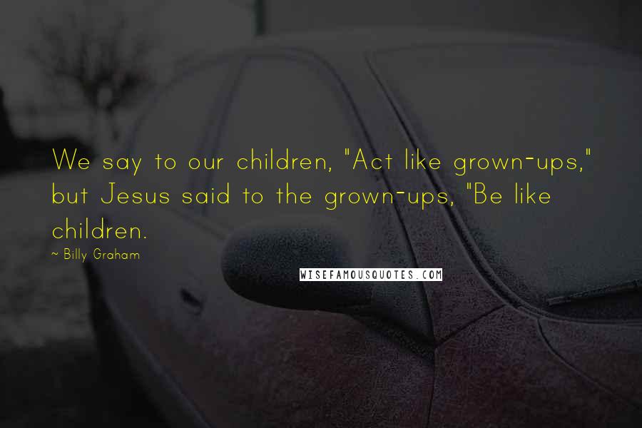 Billy Graham Quotes: We say to our children, "Act like grown-ups," but Jesus said to the grown-ups, "Be like children.