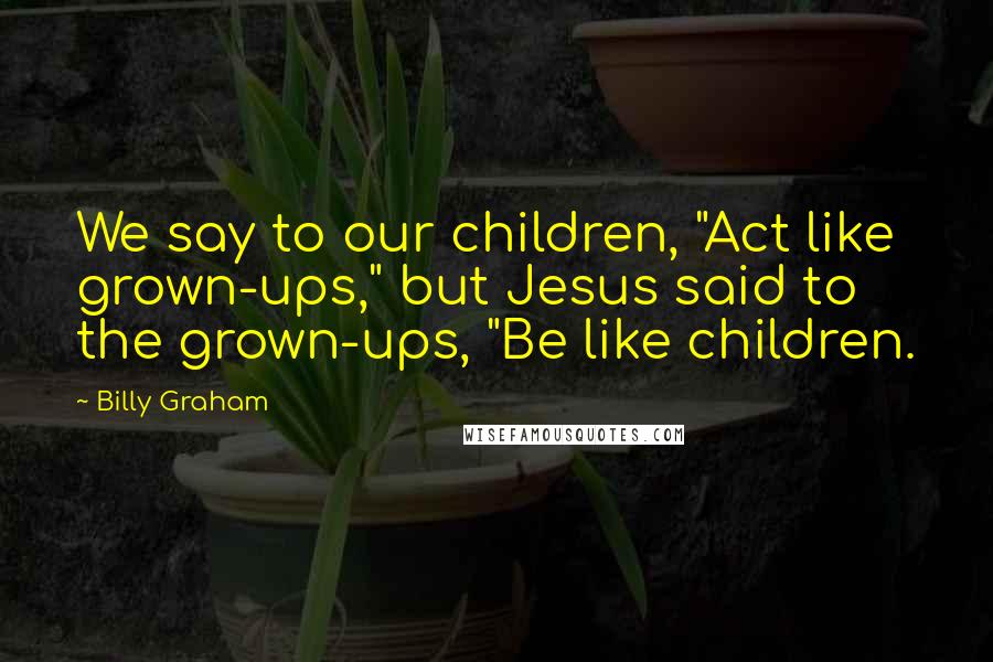 Billy Graham Quotes: We say to our children, "Act like grown-ups," but Jesus said to the grown-ups, "Be like children.