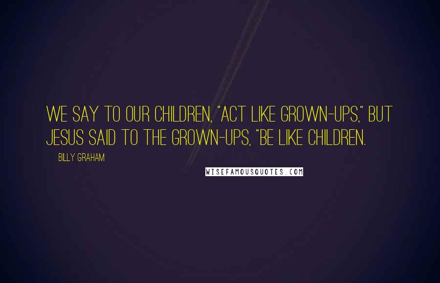 Billy Graham Quotes: We say to our children, "Act like grown-ups," but Jesus said to the grown-ups, "Be like children.