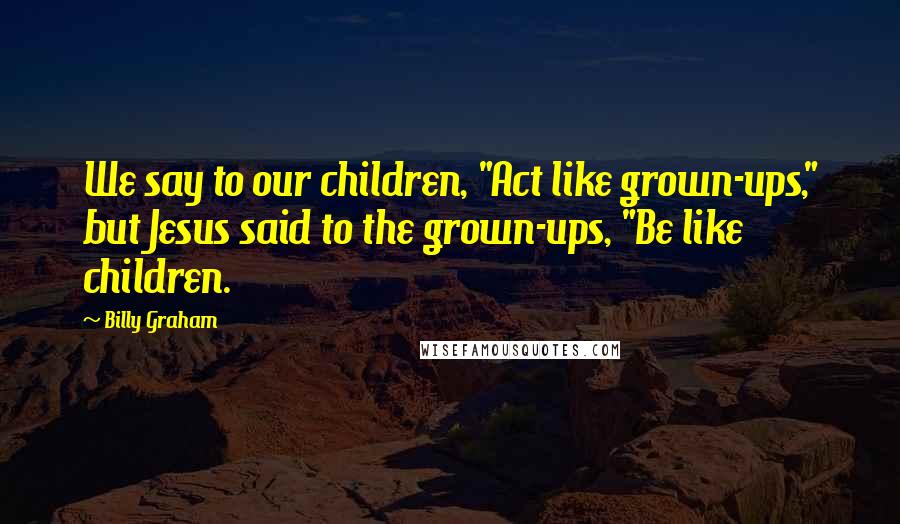 Billy Graham Quotes: We say to our children, "Act like grown-ups," but Jesus said to the grown-ups, "Be like children.