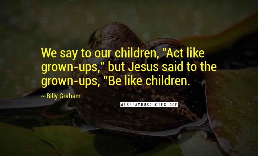 Billy Graham Quotes: We say to our children, "Act like grown-ups," but Jesus said to the grown-ups, "Be like children.