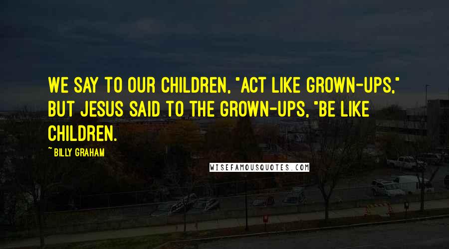 Billy Graham Quotes: We say to our children, "Act like grown-ups," but Jesus said to the grown-ups, "Be like children.