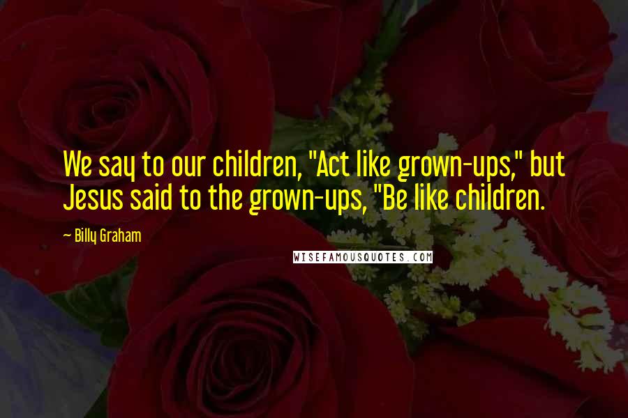 Billy Graham Quotes: We say to our children, "Act like grown-ups," but Jesus said to the grown-ups, "Be like children.