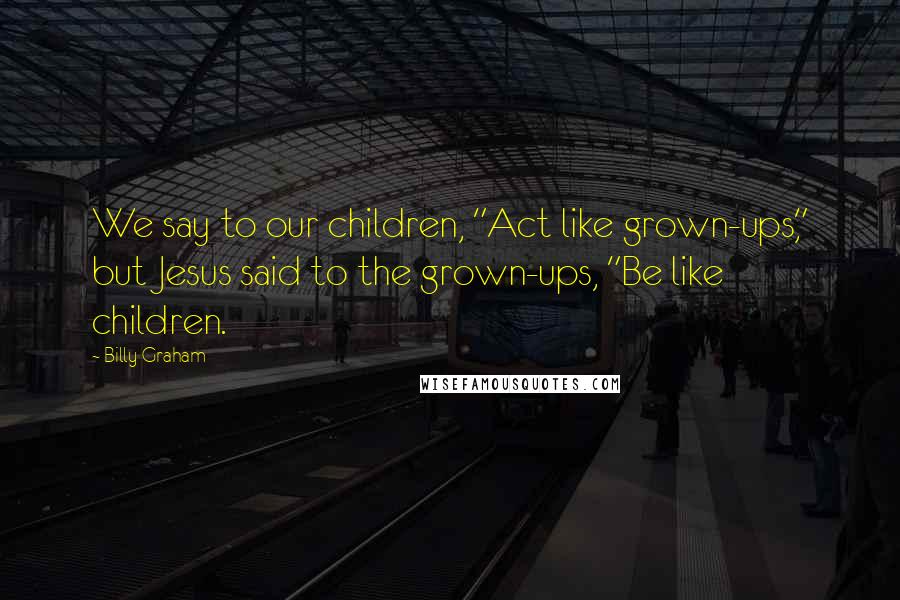 Billy Graham Quotes: We say to our children, "Act like grown-ups," but Jesus said to the grown-ups, "Be like children.