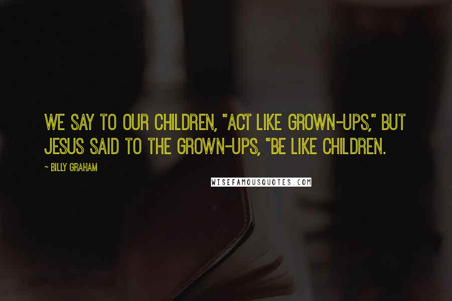 Billy Graham Quotes: We say to our children, "Act like grown-ups," but Jesus said to the grown-ups, "Be like children.