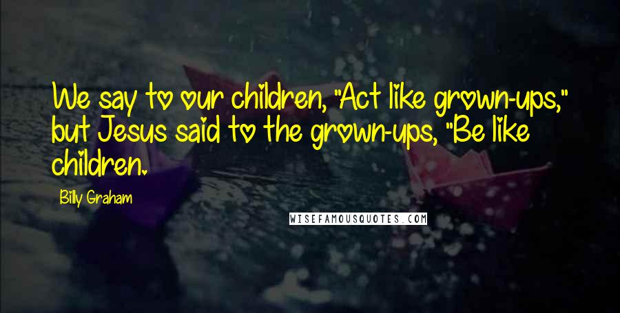 Billy Graham Quotes: We say to our children, "Act like grown-ups," but Jesus said to the grown-ups, "Be like children.