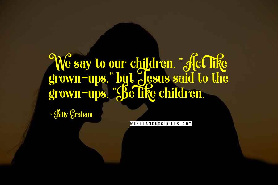 Billy Graham Quotes: We say to our children, "Act like grown-ups," but Jesus said to the grown-ups, "Be like children.