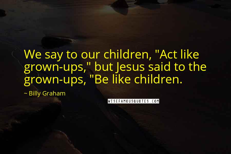 Billy Graham Quotes: We say to our children, "Act like grown-ups," but Jesus said to the grown-ups, "Be like children.