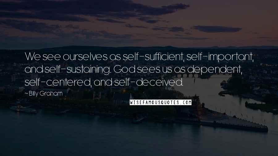 Billy Graham Quotes: We see ourselves as self-sufficient, self-important, and self-sustaining. God sees us as dependent, self-centered, and self-deceived.