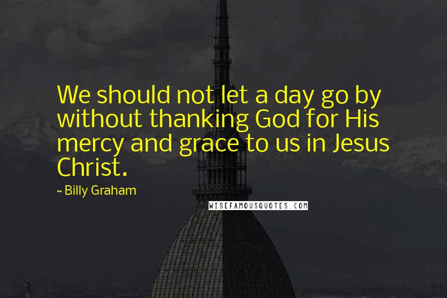 Billy Graham Quotes: We should not let a day go by without thanking God for His mercy and grace to us in Jesus Christ.