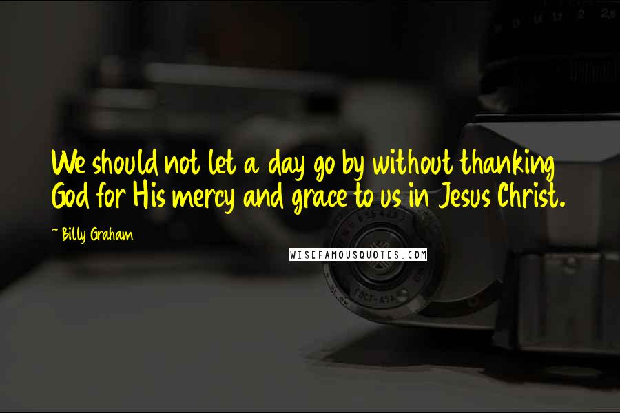 Billy Graham Quotes: We should not let a day go by without thanking God for His mercy and grace to us in Jesus Christ.