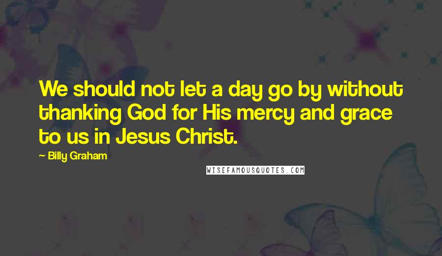 Billy Graham Quotes: We should not let a day go by without thanking God for His mercy and grace to us in Jesus Christ.