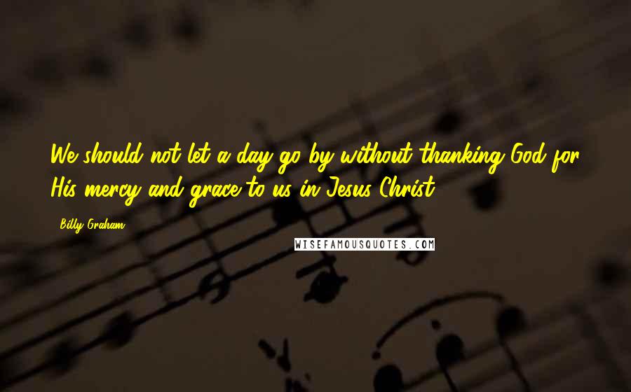 Billy Graham Quotes: We should not let a day go by without thanking God for His mercy and grace to us in Jesus Christ.