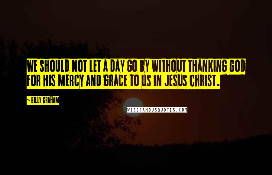 Billy Graham Quotes: We should not let a day go by without thanking God for His mercy and grace to us in Jesus Christ.