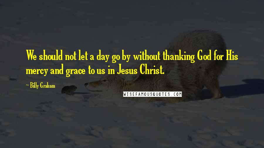 Billy Graham Quotes: We should not let a day go by without thanking God for His mercy and grace to us in Jesus Christ.