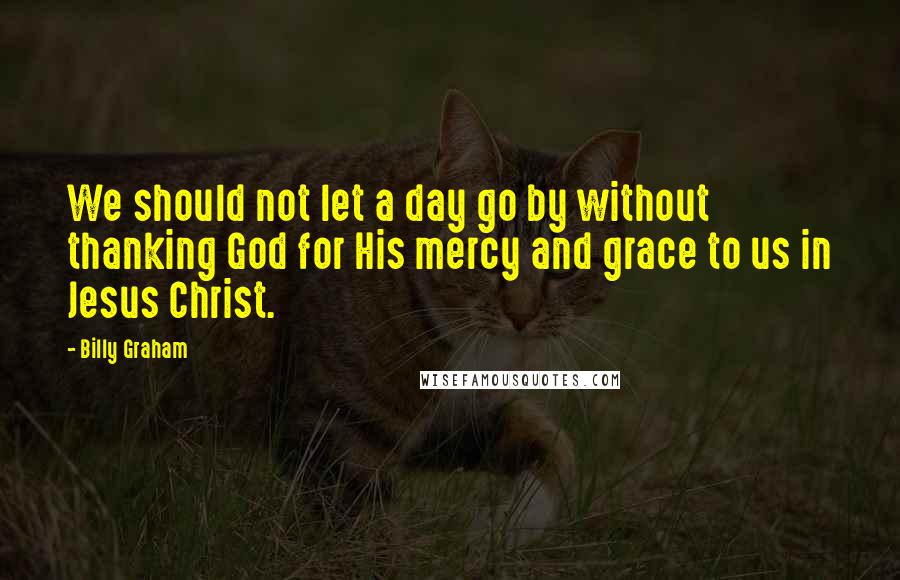 Billy Graham Quotes: We should not let a day go by without thanking God for His mercy and grace to us in Jesus Christ.