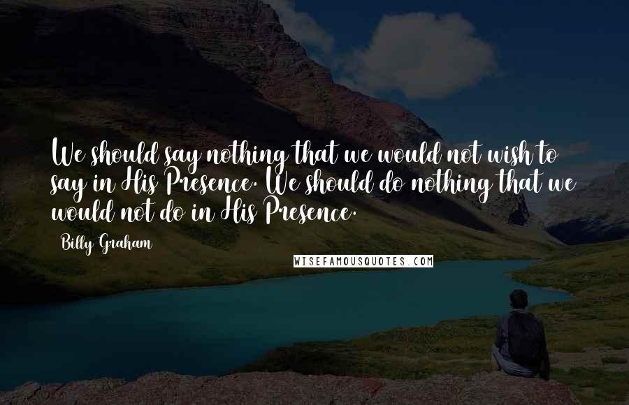 Billy Graham Quotes: We should say nothing that we would not wish to say in His Presence. We should do nothing that we would not do in His Presence.