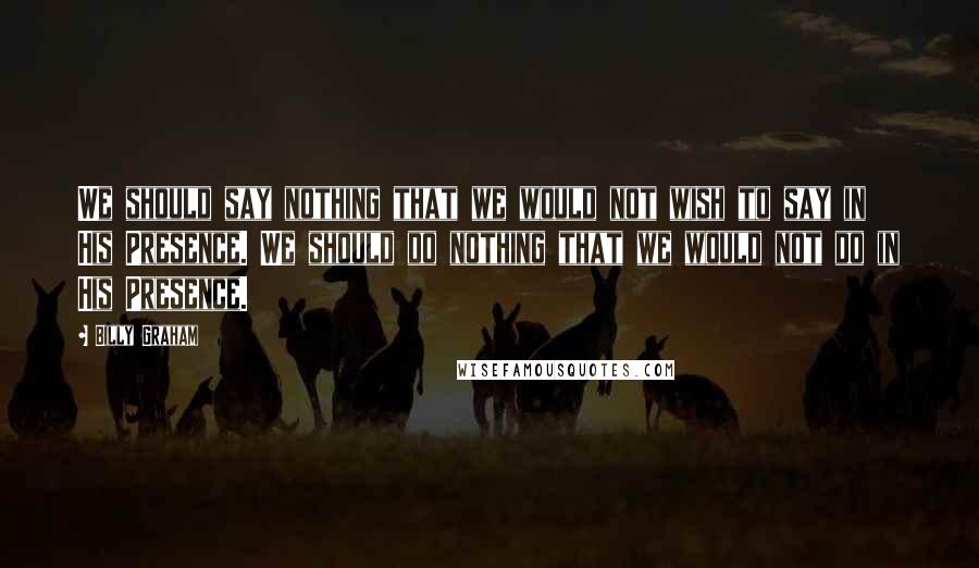 Billy Graham Quotes: We should say nothing that we would not wish to say in His Presence. We should do nothing that we would not do in His Presence.
