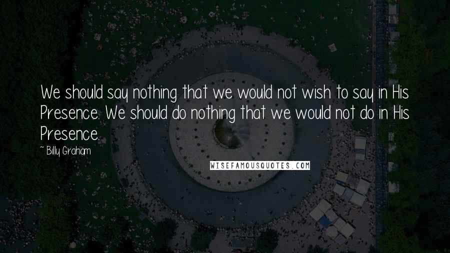 Billy Graham Quotes: We should say nothing that we would not wish to say in His Presence. We should do nothing that we would not do in His Presence.