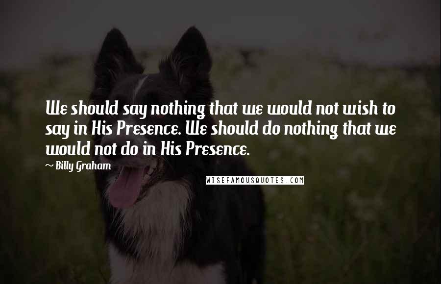Billy Graham Quotes: We should say nothing that we would not wish to say in His Presence. We should do nothing that we would not do in His Presence.