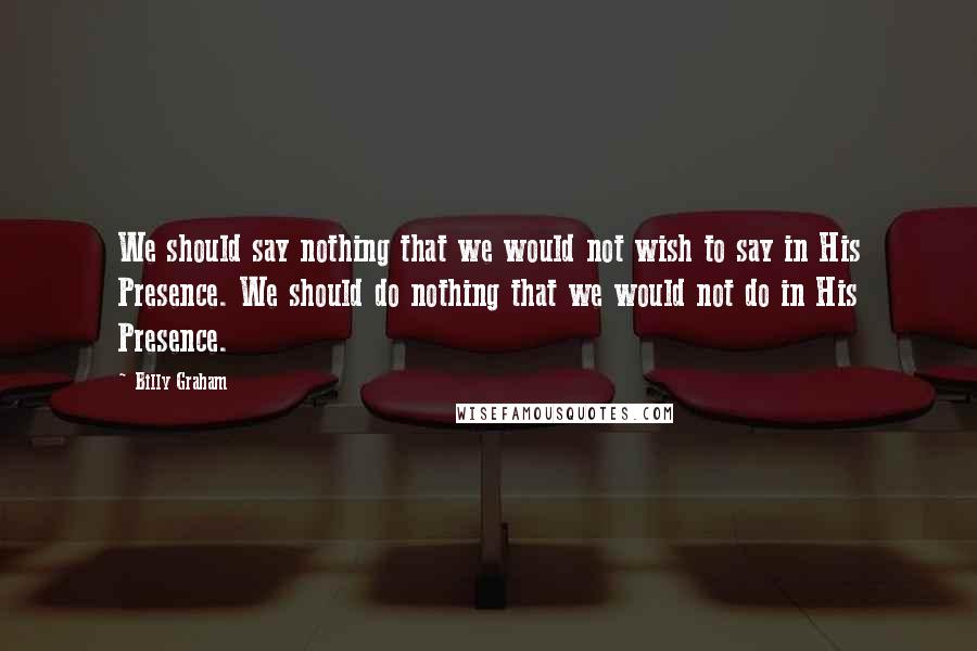 Billy Graham Quotes: We should say nothing that we would not wish to say in His Presence. We should do nothing that we would not do in His Presence.
