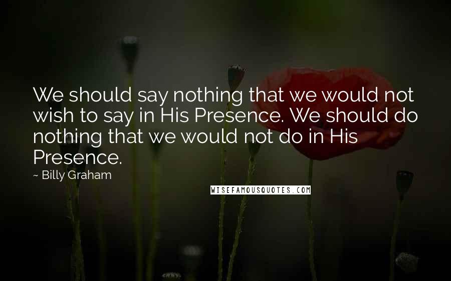 Billy Graham Quotes: We should say nothing that we would not wish to say in His Presence. We should do nothing that we would not do in His Presence.