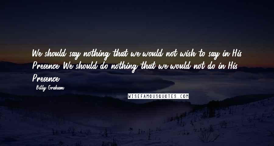 Billy Graham Quotes: We should say nothing that we would not wish to say in His Presence. We should do nothing that we would not do in His Presence.