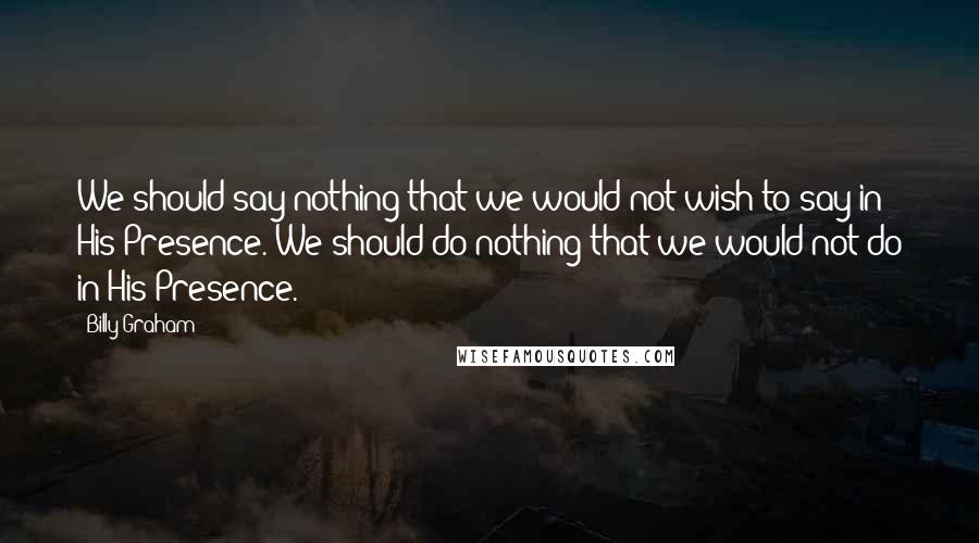 Billy Graham Quotes: We should say nothing that we would not wish to say in His Presence. We should do nothing that we would not do in His Presence.