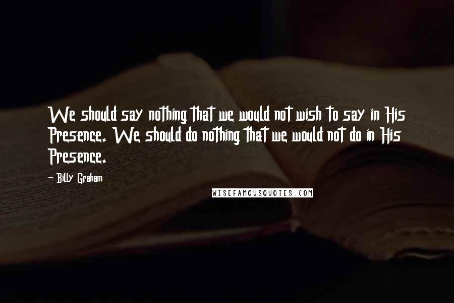 Billy Graham Quotes: We should say nothing that we would not wish to say in His Presence. We should do nothing that we would not do in His Presence.