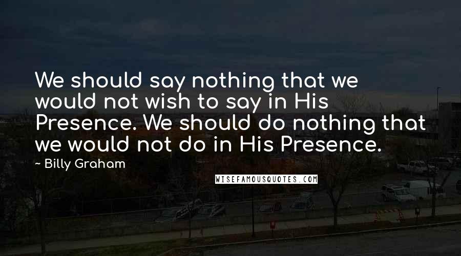 Billy Graham Quotes: We should say nothing that we would not wish to say in His Presence. We should do nothing that we would not do in His Presence.