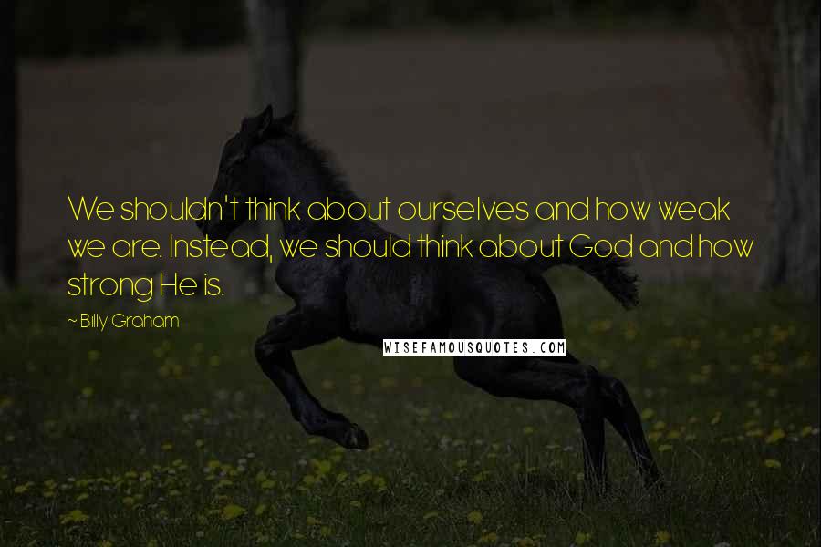 Billy Graham Quotes: We shouldn't think about ourselves and how weak we are. Instead, we should think about God and how strong He is.