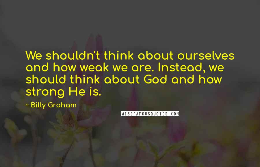 Billy Graham Quotes: We shouldn't think about ourselves and how weak we are. Instead, we should think about God and how strong He is.