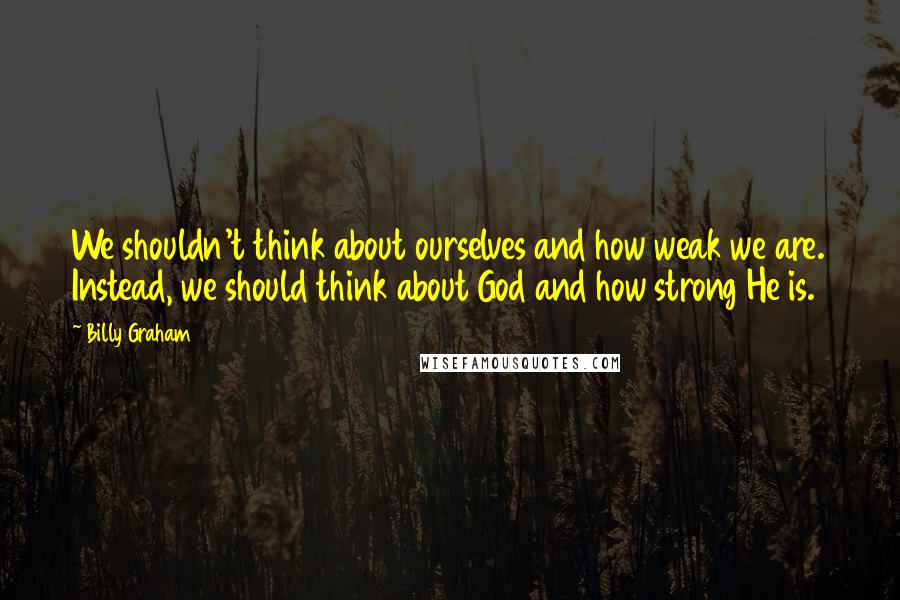 Billy Graham Quotes: We shouldn't think about ourselves and how weak we are. Instead, we should think about God and how strong He is.