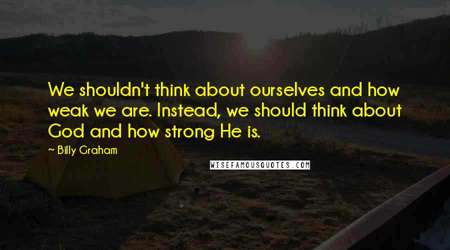 Billy Graham Quotes: We shouldn't think about ourselves and how weak we are. Instead, we should think about God and how strong He is.