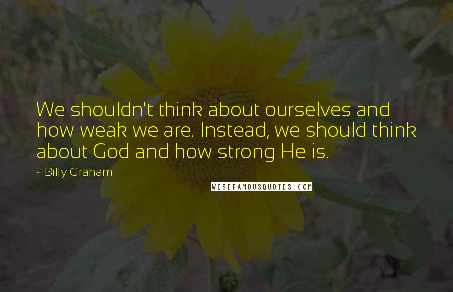 Billy Graham Quotes: We shouldn't think about ourselves and how weak we are. Instead, we should think about God and how strong He is.