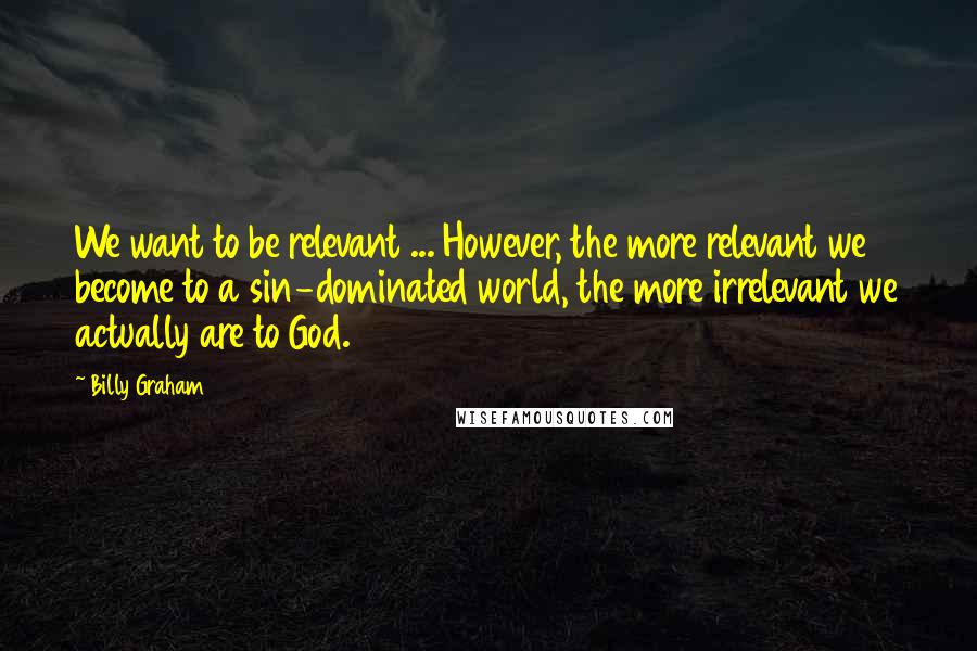 Billy Graham Quotes: We want to be relevant ... However, the more relevant we become to a sin-dominated world, the more irrelevant we actually are to God.