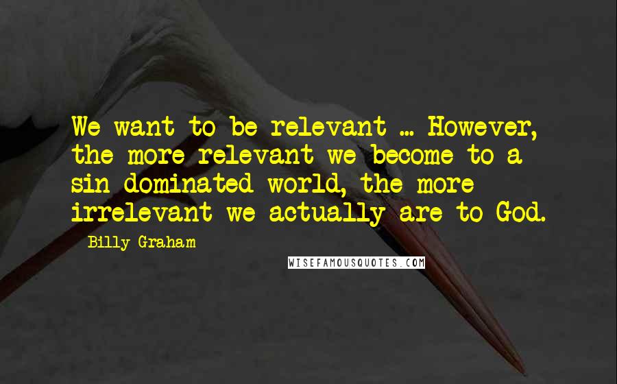 Billy Graham Quotes: We want to be relevant ... However, the more relevant we become to a sin-dominated world, the more irrelevant we actually are to God.