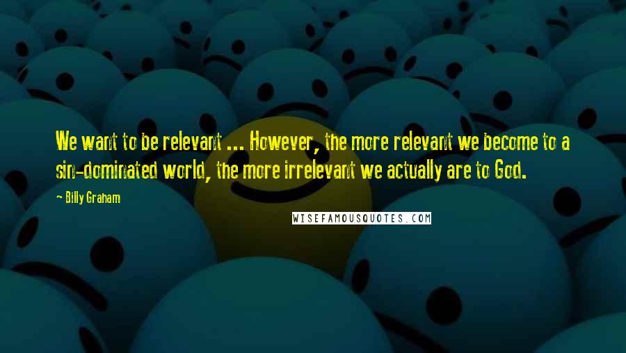 Billy Graham Quotes: We want to be relevant ... However, the more relevant we become to a sin-dominated world, the more irrelevant we actually are to God.