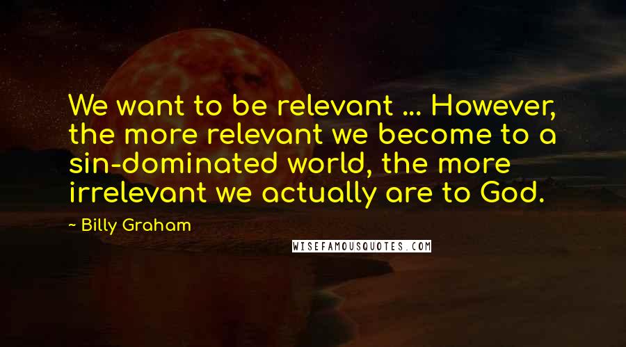 Billy Graham Quotes: We want to be relevant ... However, the more relevant we become to a sin-dominated world, the more irrelevant we actually are to God.