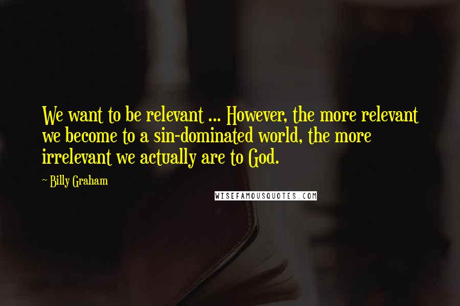 Billy Graham Quotes: We want to be relevant ... However, the more relevant we become to a sin-dominated world, the more irrelevant we actually are to God.