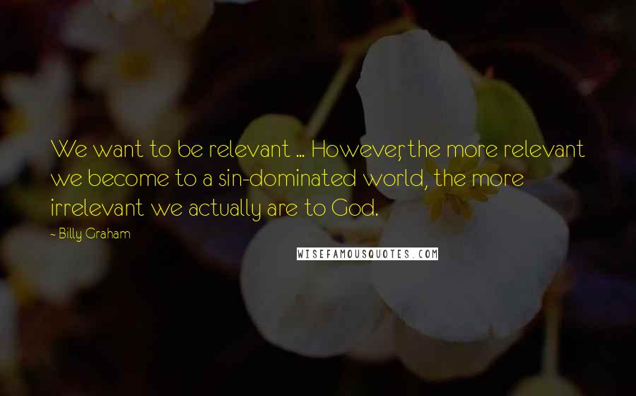 Billy Graham Quotes: We want to be relevant ... However, the more relevant we become to a sin-dominated world, the more irrelevant we actually are to God.