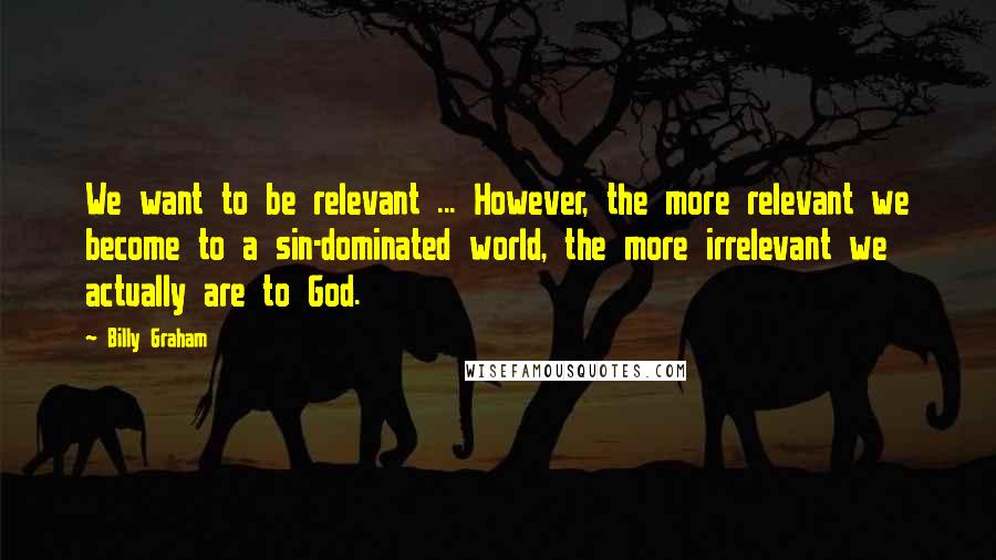 Billy Graham Quotes: We want to be relevant ... However, the more relevant we become to a sin-dominated world, the more irrelevant we actually are to God.