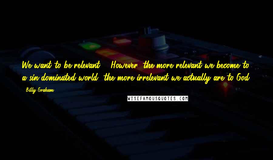 Billy Graham Quotes: We want to be relevant ... However, the more relevant we become to a sin-dominated world, the more irrelevant we actually are to God.