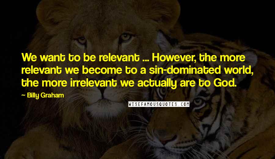 Billy Graham Quotes: We want to be relevant ... However, the more relevant we become to a sin-dominated world, the more irrelevant we actually are to God.