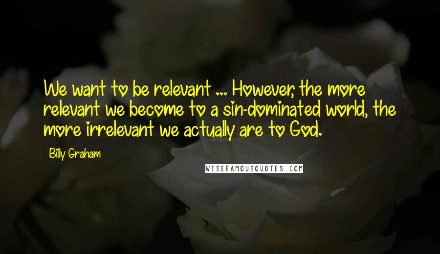 Billy Graham Quotes: We want to be relevant ... However, the more relevant we become to a sin-dominated world, the more irrelevant we actually are to God.