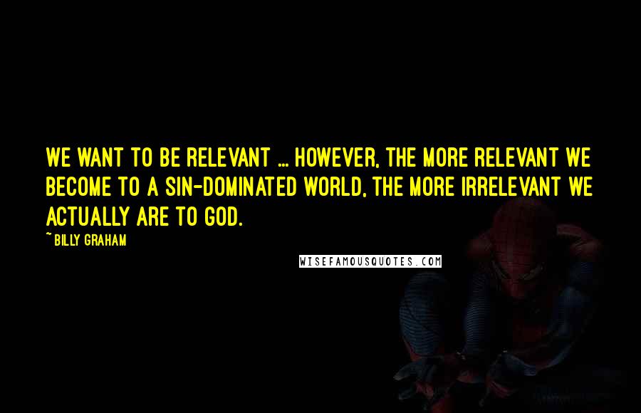 Billy Graham Quotes: We want to be relevant ... However, the more relevant we become to a sin-dominated world, the more irrelevant we actually are to God.