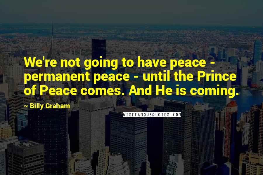 Billy Graham Quotes: We're not going to have peace - permanent peace - until the Prince of Peace comes. And He is coming.