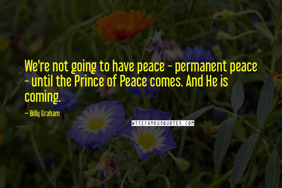 Billy Graham Quotes: We're not going to have peace - permanent peace - until the Prince of Peace comes. And He is coming.
