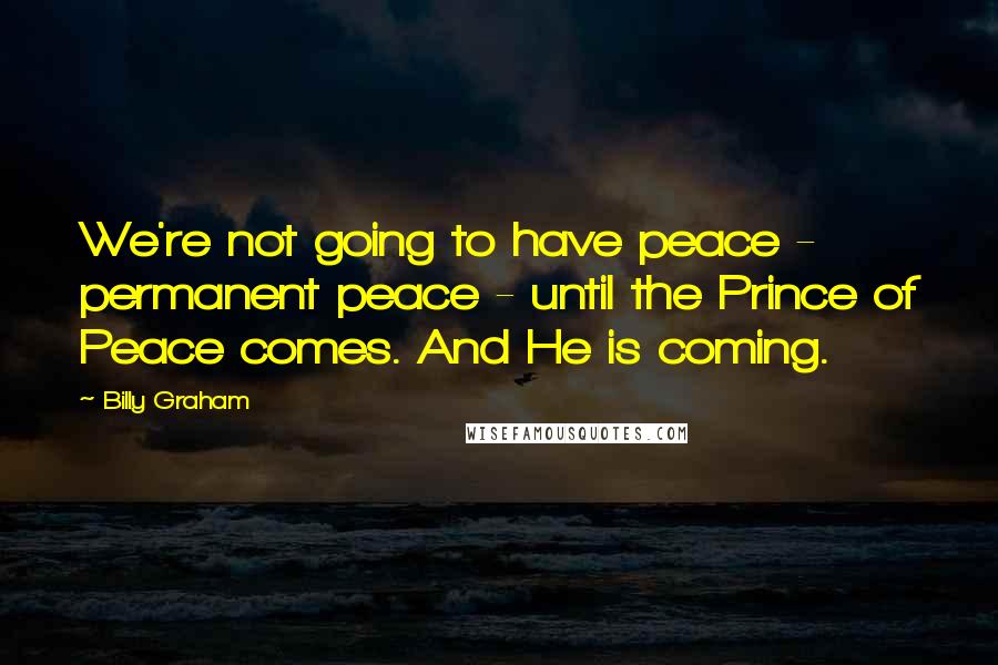 Billy Graham Quotes: We're not going to have peace - permanent peace - until the Prince of Peace comes. And He is coming.