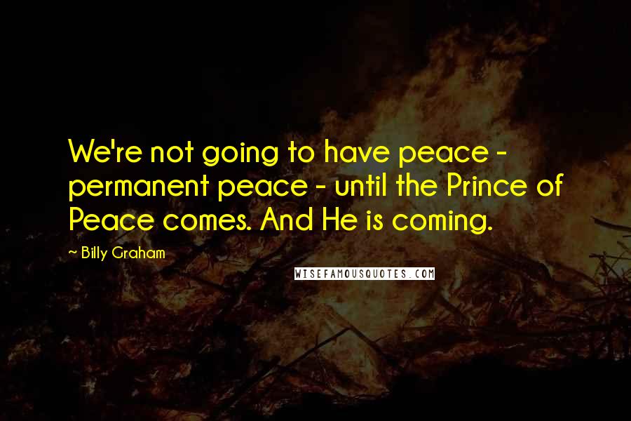 Billy Graham Quotes: We're not going to have peace - permanent peace - until the Prince of Peace comes. And He is coming.